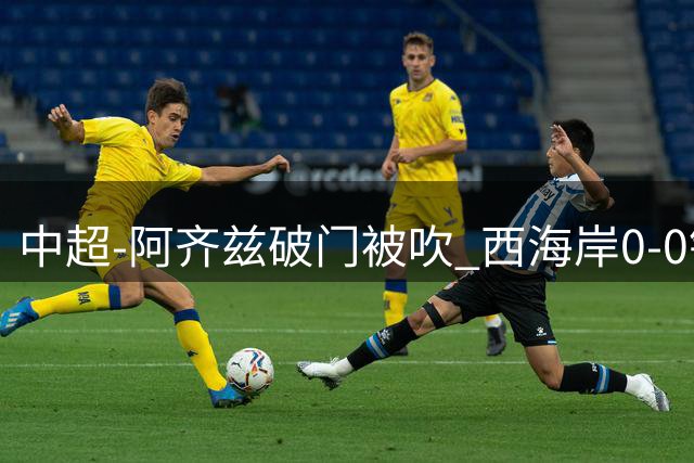 中超-阿齐兹破门被吹 西海岸0-0铜梁龙遭遇两连平
