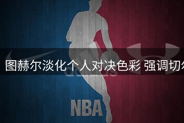 图赫尔淡化个人对决色彩 强调切尔西已缩小与曼城差距