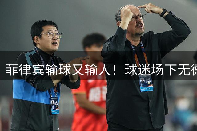 菲律宾输球又输人！球迷场下无德球员场上丢份儿 王建军喷菲教有理